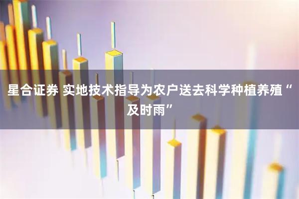 星合证券 实地技术指导为农户送去科学种植养殖“及时雨”