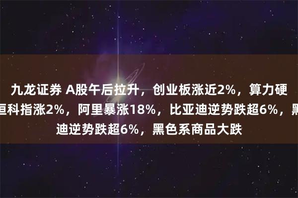九龙证券 A股午后拉升，创业板涨近2%，算力硬件股再爆发，恒科指涨2%，阿里暴涨18%，比亚迪逆势跌超6%，黑色系商品大跌