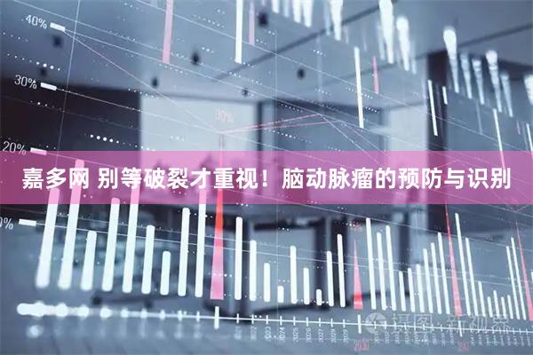 嘉多网 别等破裂才重视！脑动脉瘤的预防与识别