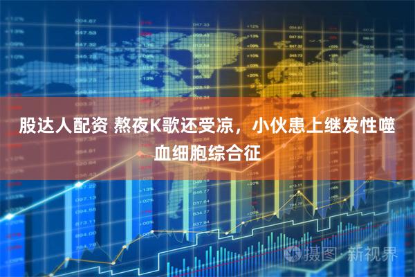 股达人配资 熬夜K歌还受凉，小伙患上继发性噬血细胞综合征