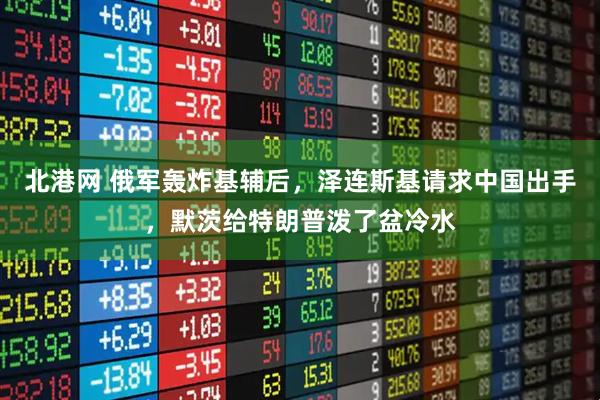 北港网 俄军轰炸基辅后，泽连斯基请求中国出手，默茨给特朗普泼了盆冷水