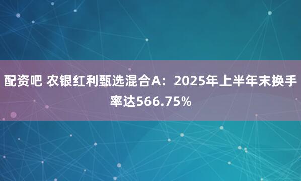 配资吧 农银红利甄选混合A：2025年上半年末换手率达566.75%