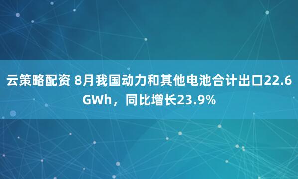 云策略配资 8月我国动力和其他电池合计出口22.6GWh，同比增长23.9%