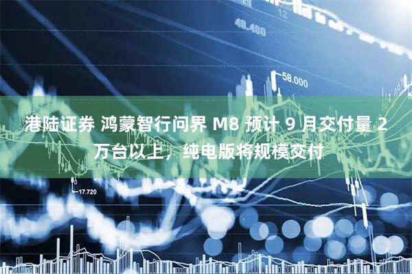 港陆证券 鸿蒙智行问界 M8 预计 9 月交付量 2 万台以上，纯电版将规模交付
