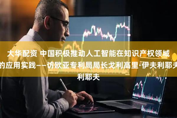 大华配资 中国积极推动人工智能在知识产权领域的应用实践——访欧亚专利局局长戈利高里·伊夫利耶夫