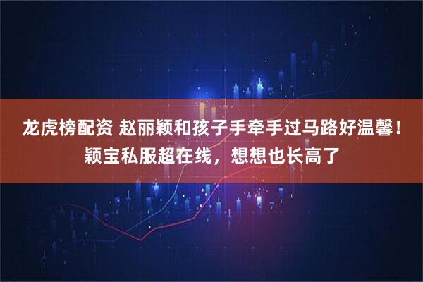 龙虎榜配资 赵丽颖和孩子手牵手过马路好温馨！颖宝私服超在线，想想也长高了