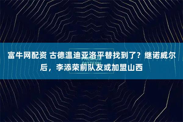 富牛网配资 古德温迪亚洛平替找到了？继诺威尔后，李添荣前队友或加盟山西