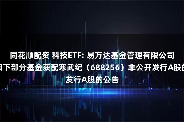 同花顺配资 科技ETF: 易方达基金管理有限公司关于旗下部分基金获配寒武纪（688256）非公开发行A股的公告