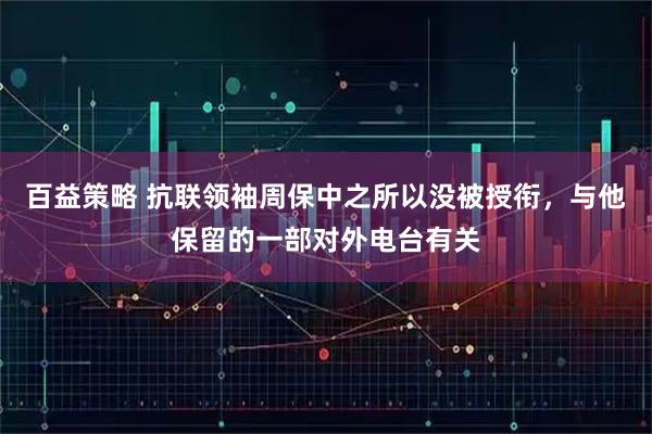 百益策略 抗联领袖周保中之所以没被授衔，与他保留的一部对外电台有关