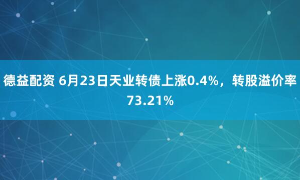 德益配资 6月23日天业转债上涨0.4%，转股溢价率73.21%