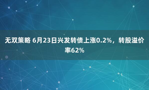 无双策略 6月23日兴发转债上涨0.2%，转股溢价率62%