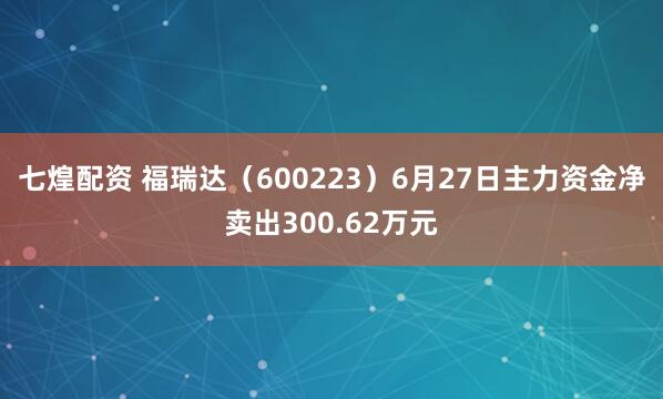 七煌配资 福瑞达（600223）6月27日主力资金净卖出300.62万元