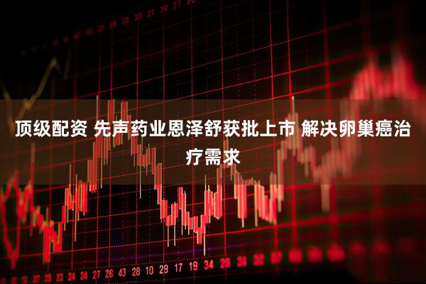 顶级配资 先声药业恩泽舒获批上市 解决卵巢癌治疗需求