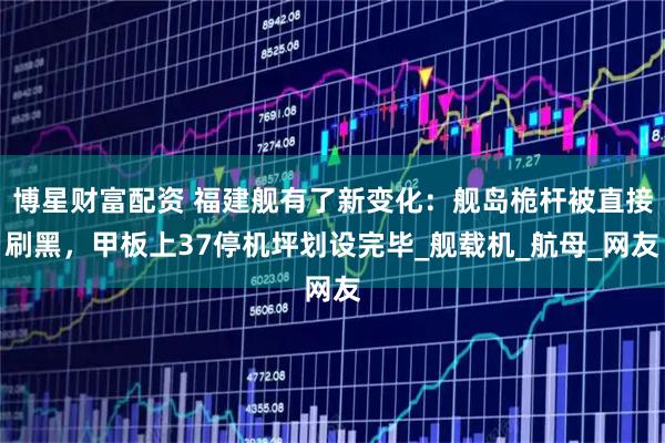 博星财富配资 福建舰有了新变化：舰岛桅杆被直接刷黑，甲板上37停机坪划设完毕_舰载机_航母_网友
