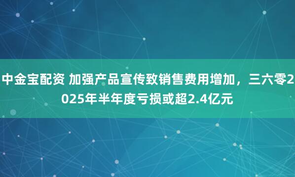 中金宝配资 加强产品宣传致销售费用增加，三六零2025年半年度亏损或超2.4亿元