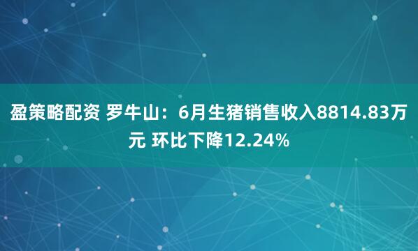 盈策略配资 罗牛山：6月生猪销售收入8814.83万元 环比下降12.24%