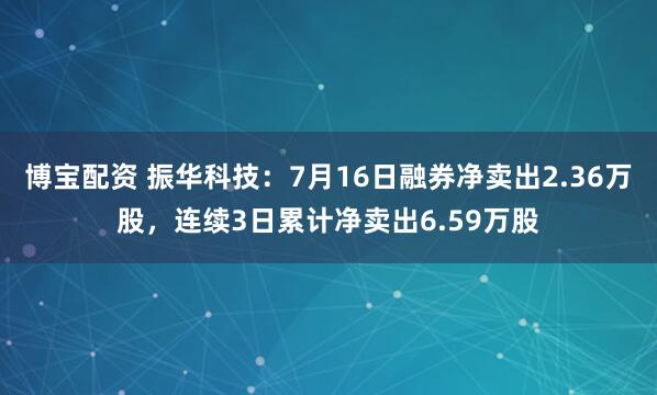 博宝配资 振华科技：7月16日融券净卖出2.36万股，连续3日累计净卖出6.59万股