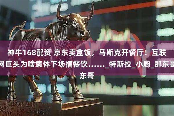 神牛168配资 京东卖盒饭，马斯克开餐厅！互联网巨头为啥集体下场搞餐饮……_特斯拉_小厨_那东哥