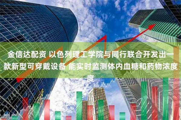 金信达配资 以色列理工学院与同行联合开发出一款新型可穿戴设备 能实时监测体内血糖和药物浓度