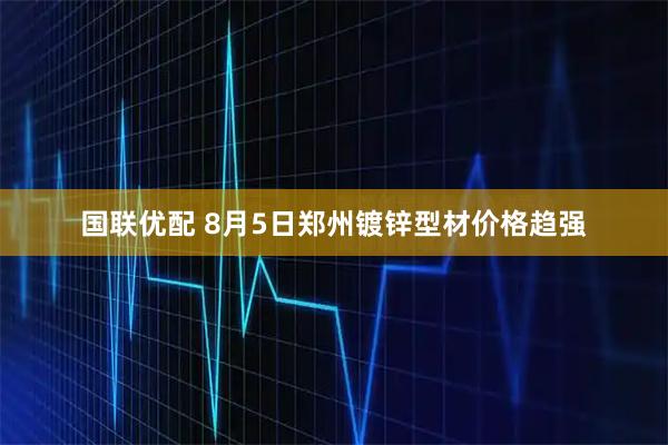 国联优配 8月5日郑州镀锌型材价格趋强