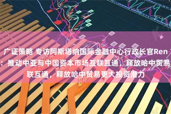广证策略 专访阿斯塔纳国际金融中心行政长官Renat Bekturov：推动中亚与中国资本市场互联互通，释放哈中贸易更大投资潜力