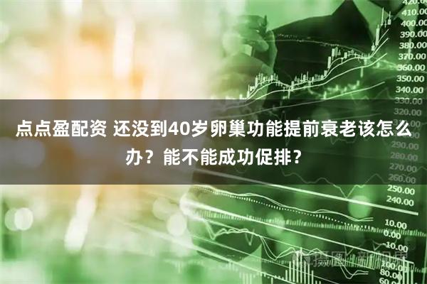 点点盈配资 还没到40岁卵巢功能提前衰老该怎么办？能不能成功促排？