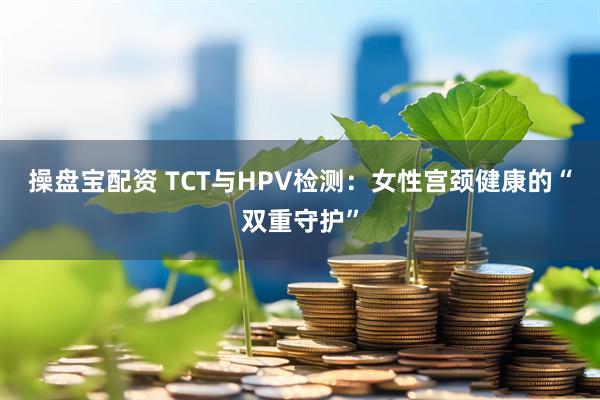操盘宝配资 TCT与HPV检测：女性宫颈健康的“双重守护”