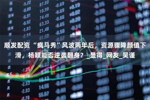 顺发配资 “疯马秀”风波两年后，资源骤降颜值下滑，杨颖能否逆袭翻身？_显得_网友_吴谨