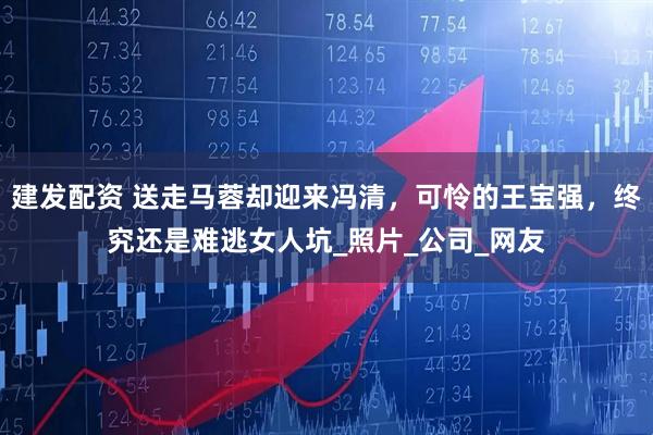 建发配资 送走马蓉却迎来冯清，可怜的王宝强，终究还是难逃女人坑_照片_公司_网友