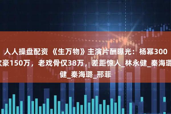人人操盘配资 《生万物》主演片酬曝光：杨幂300万、欧豪150万，老戏骨仅38万，差距惊人_林永健_秦海璐_邢菲