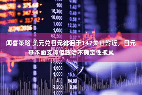 闻喜策略 美元兑日元徘徊于147关口附近，日元基本面支撑但政治不确定性拖累