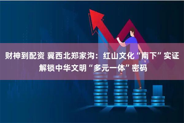 财神到配资 冀西北郑家沟：红山文化“南下”实证 解锁中华文明“多元一体”密码